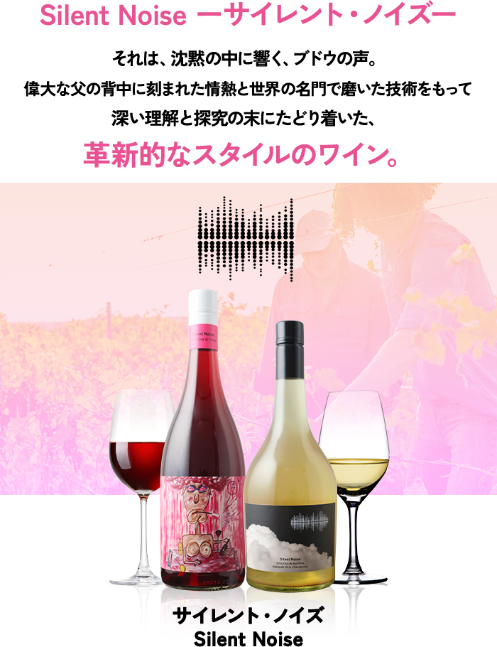 Silent Noise ーサイレント・ノイズーそれは、沈黙の中に響く、ブドウの声。偉大な父の背中に刻まれた情熱と世界の名門で磨いた技術をもって深い理解と探究の末にたどり着いた、革新的なスタイルのワイン。